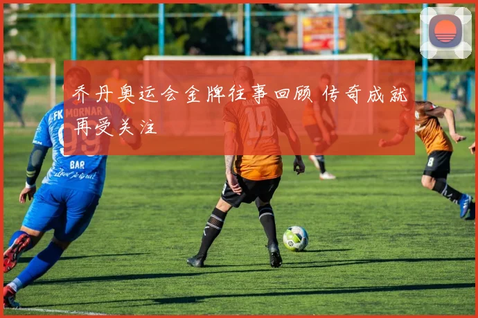 乔丹奥运会金牌往事回顾 传奇成就再受关注
