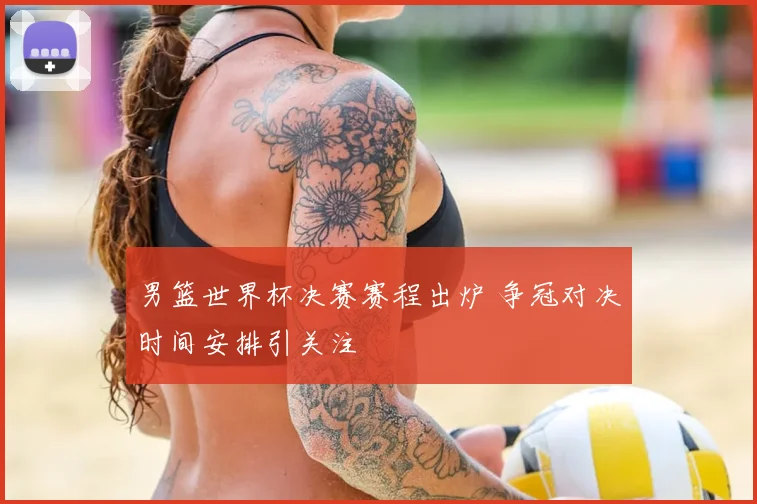 男篮世界杯决赛赛程出炉 争冠对决时间安排引关注