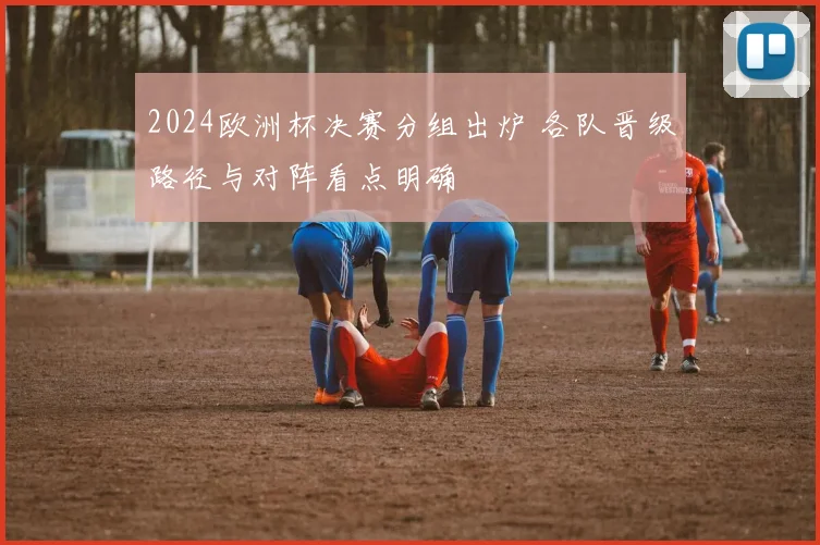 2024欧洲杯决赛分组出炉 各队晋级路径与对阵看点明确
