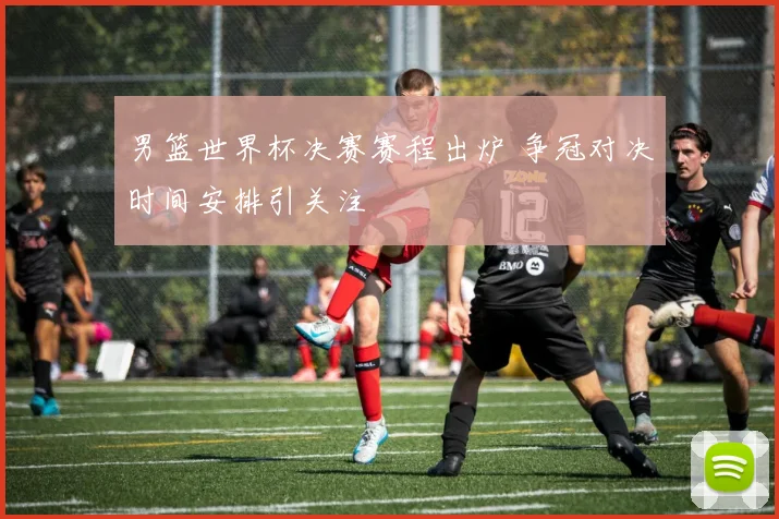 男篮世界杯决赛赛程出炉 争冠对决时间安排引关注