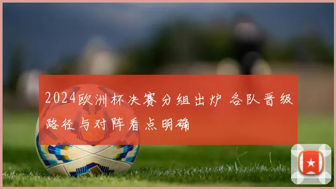 2024欧洲杯决赛分组出炉 各队晋级路径与对阵看点明确