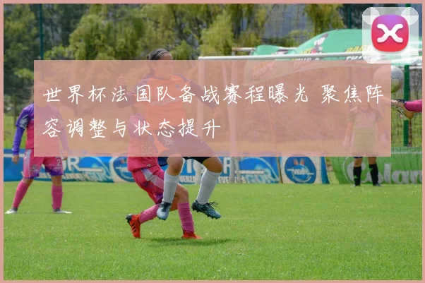 世界杯法国队备战赛程曝光 聚焦阵容调整与状态提升