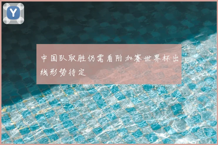 中国队取胜仍需看附加赛世界杯出线形势待定