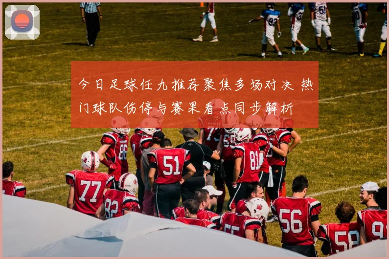 今日足球任九推荐聚焦多场对决 热门球队伤停与赛果看点同步解析