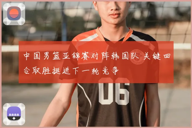 中国男篮亚锦赛对阵韩国队 关键回合取胜挺进下一轮竞争