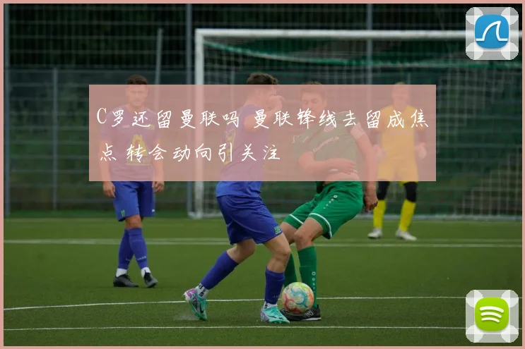 C罗还留曼联吗 曼联锋线去留成焦点 转会动向引关注