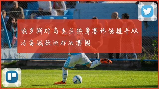 俄罗斯对乌克兰热身赛终场握手双方备战欧洲杯决赛圈