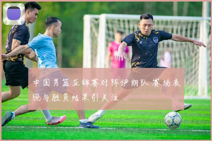 中国男篮亚锦赛对阵伊朗队 赛场表现与胜负结果引关注
