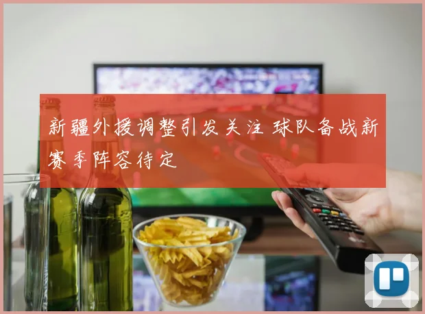 新疆外援调整引发关注 球队备战新赛季阵容待定