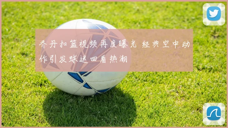 乔丹扣篮视频再度曝光 经典空中动作引发球迷回看热潮