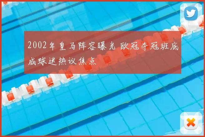 2002年皇马阵容曝光 欧冠夺冠班底成球迷热议焦点