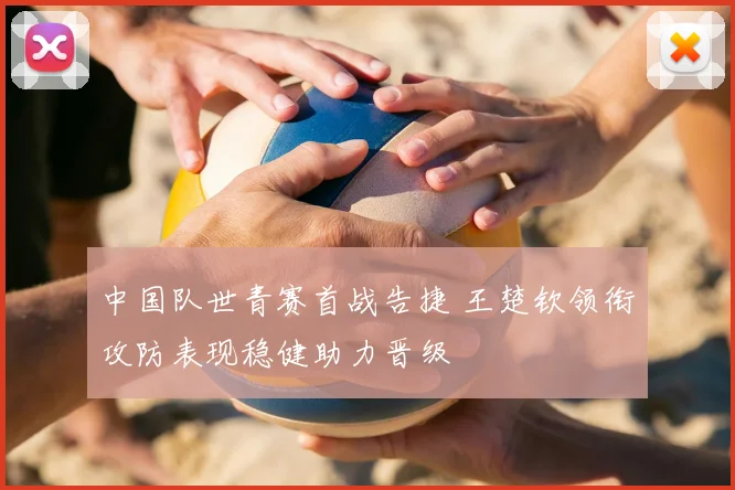 中国队世青赛首战告捷 王楚钦领衔攻防表现稳健助力晋级