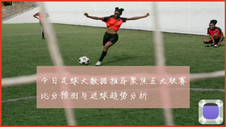 今日足球大数据推荐聚焦五大联赛比分预测与进球趋势分析