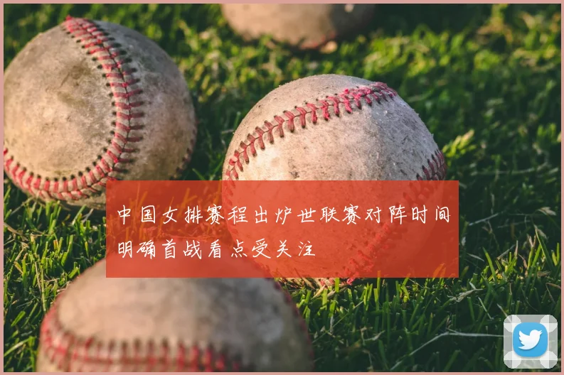 中国女排赛程出炉世联赛对阵时间明确首战看点受关注