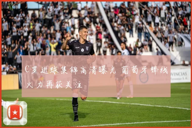 C罗进球集锦高清曝光 葡萄牙锋线火力再获关注