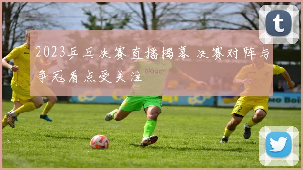 2023乒乓决赛直播揭幕 决赛对阵与争冠看点受关注