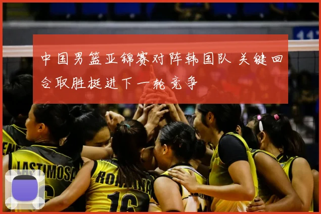 中国男篮亚锦赛对阵韩国队 关键回合取胜挺进下一轮竞争