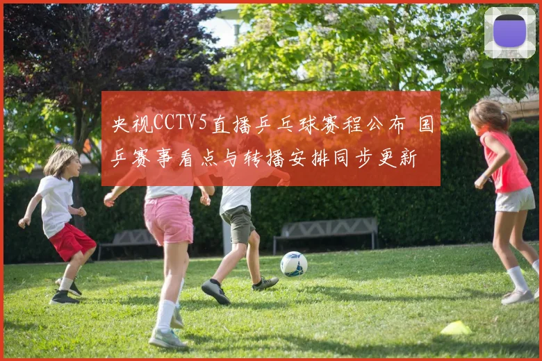 央视CCTV5直播乒乓球赛程公布 国乒赛事看点与转播安排同步更新