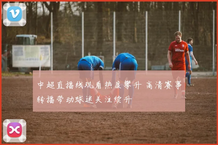 中超直播线观看热度攀升 高清赛事转播带动球迷关注续升
