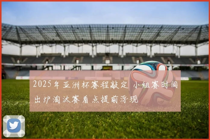 2025年亚洲杯赛程敲定 小组赛时间出炉淘汰赛看点提前浮现