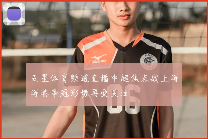 五星体育频道直播中超焦点战上海海港争冠形势再受关注