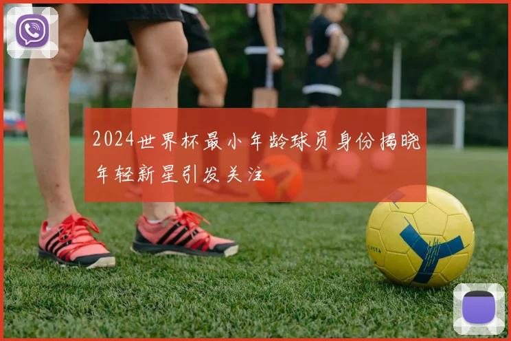 2024世界杯最小年龄球员身份揭晓年轻新星引发关注