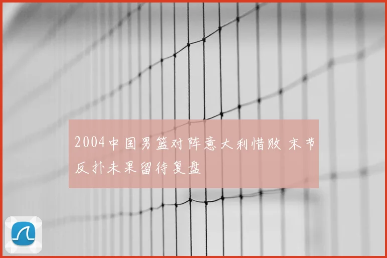 2004中国男篮对阵意大利惜败 末节反扑未果留待复盘