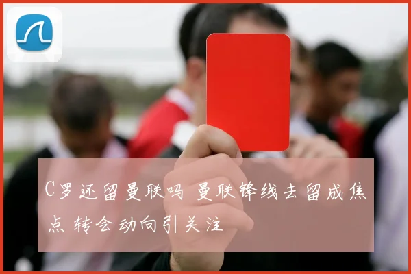 C罗还留曼联吗 曼联锋线去留成焦点 转会动向引关注