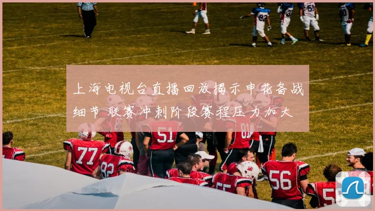 上海电视台直播回放揭示申花备战细节 联赛冲刺阶段赛程压力加大