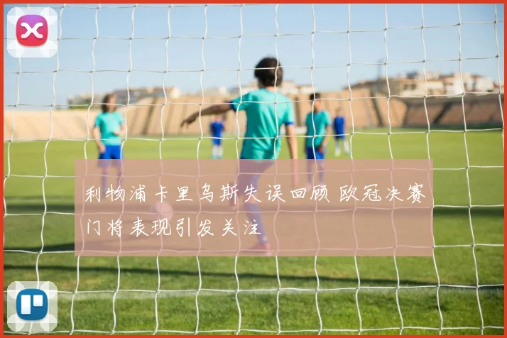 利物浦卡里乌斯失误回顾 欧冠决赛门将表现引发关注
