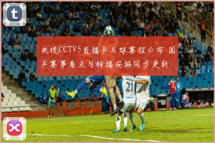 央视CCTV5直播乒乓球赛程公布 国乒赛事看点与转播安排同步更新