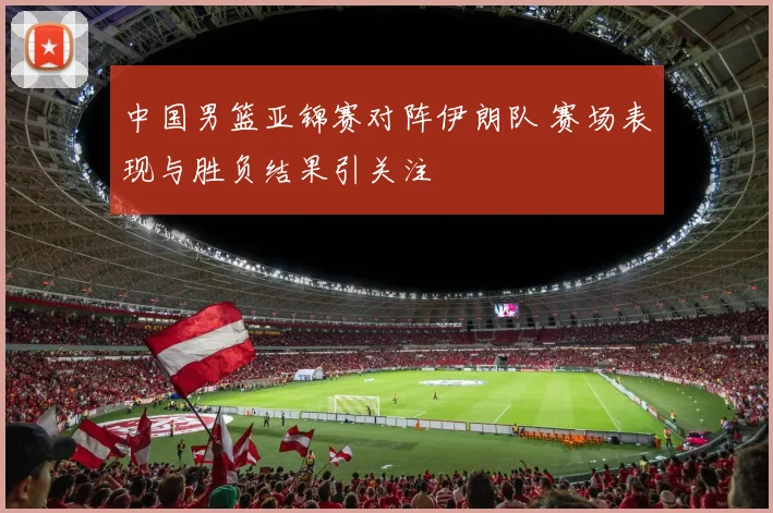 中国男篮亚锦赛对阵伊朗队 赛场表现与胜负结果引关注