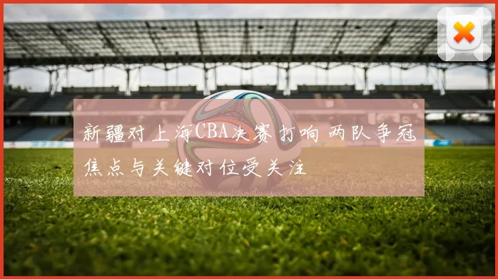 新疆对上海CBA决赛打响 两队争冠焦点与关键对位受关注