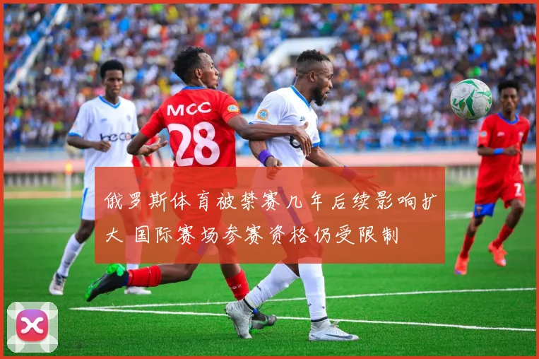 俄罗斯体育被禁赛几年后续影响扩大 国际赛场参赛资格仍受限制