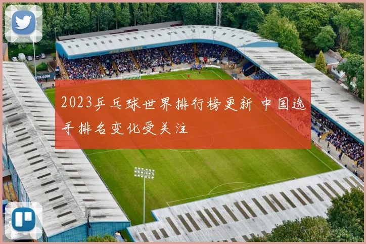 2023乒乓球世界排行榜更新 中国选手排名变化受关注
