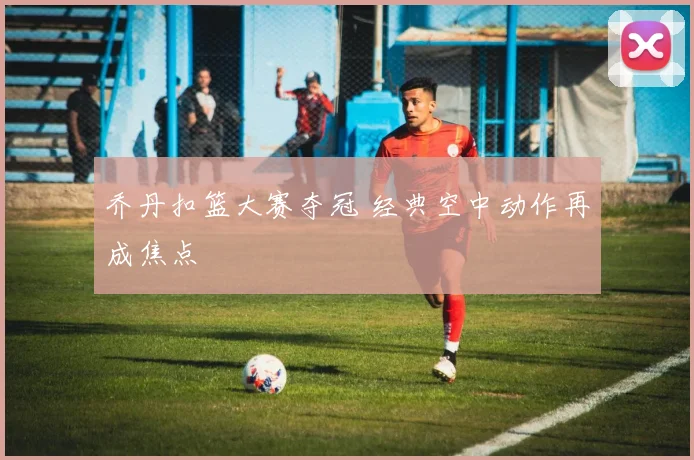 乔丹扣篮大赛夺冠 经典空中动作再成焦点