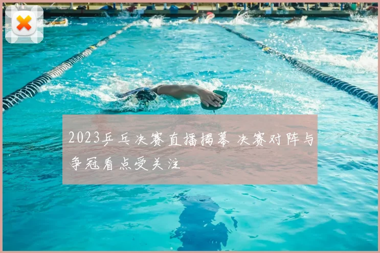 2023乒乓决赛直播揭幕 决赛对阵与争冠看点受关注