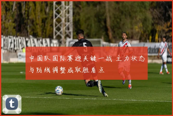 中国队国际赛迎关键一战 主力状态与防线调整成取胜看点