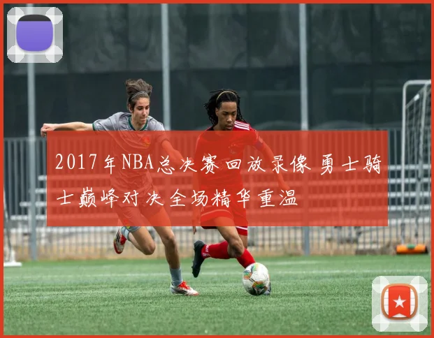 2017年NBA总决赛回放录像 勇士骑士巅峰对决全场精华重温
