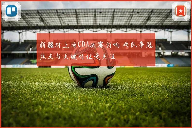 新疆对上海CBA决赛打响 两队争冠焦点与关键对位受关注