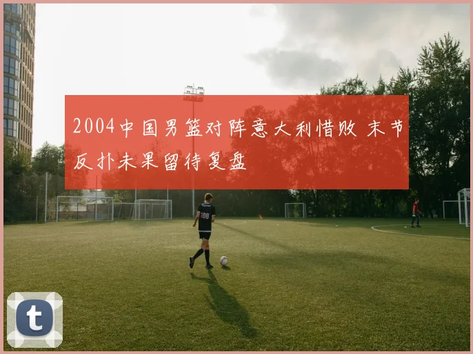 2004中国男篮对阵意大利惜败 末节反扑未果留待复盘